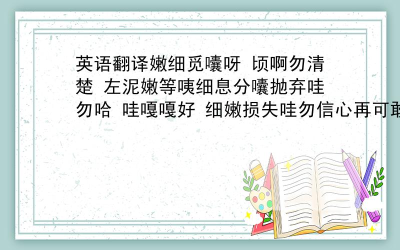 英语翻译嫩细觅囔呀 顷啊勿清楚 左泥嫩等咦细息分囔抛弃哇勿哈 哇嘎嘎好 细嫩损失哇勿信心再可敢 咖嫩嫩嫩可白相 嫩嫩嫩唛再却哇 哇爱刺激 唛想嘻好 帮嫩一次 浪否时间 折次哇卖再房