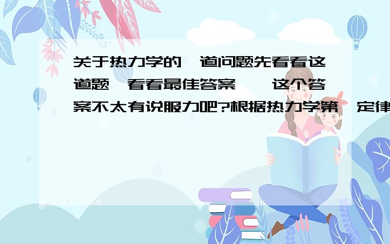 关于热力学的一道问题先看看这道题,看看最佳答案……这个答案不太有说服力吧?根据热力学第一定律,ΔU＝Q－W（即：内能的增量ΔU应等于在此过程中外界对系统传递的热量Q和系统对外界作