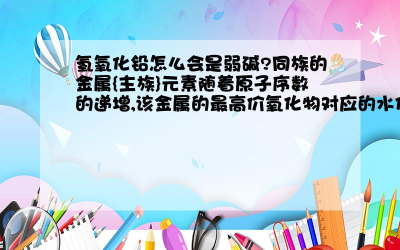 氢氧化铅怎么会是弱碱?同族的金属{主族}元素随着原子序数的递增,该金属的最高价氧化物对应的水化物（即氢氧化物）的碱性越强吗