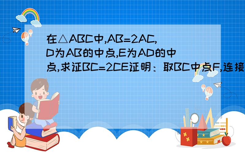 在△ABC中,AB=2AC,D为AB的中点,E为AD的中点,求证BC=2CE证明：取BC中点F,连接DF∵AD=DB,BF=FC=CB/2∴DF//AC,DF=AC/2∴∠FDC=∠ACD∵AD=AC∴∠ADC=∠ACD∴∠FDC=∠CDA∵DE=AD/2=AC/2∴DE=DF∴△EDC≌△FDC∴CE=CF∴BC=2CE为什