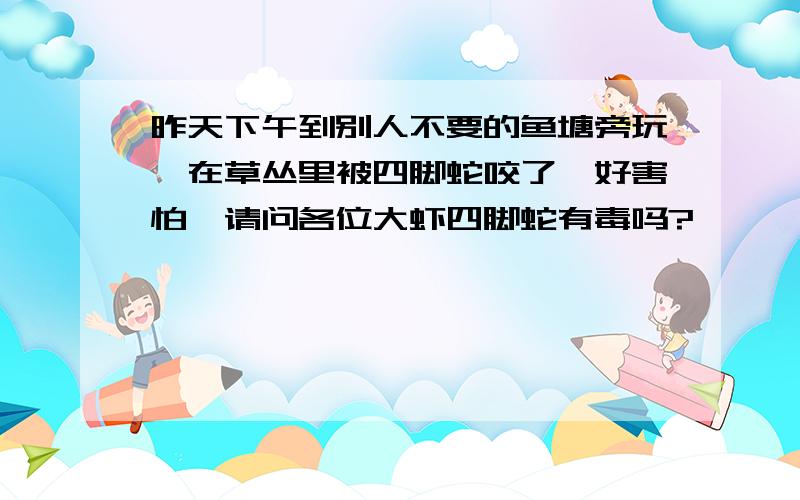 昨天下午到别人不要的鱼塘旁玩,在草丛里被四脚蛇咬了,好害怕,请问各位大虾四脚蛇有毒吗?                     ..    ...