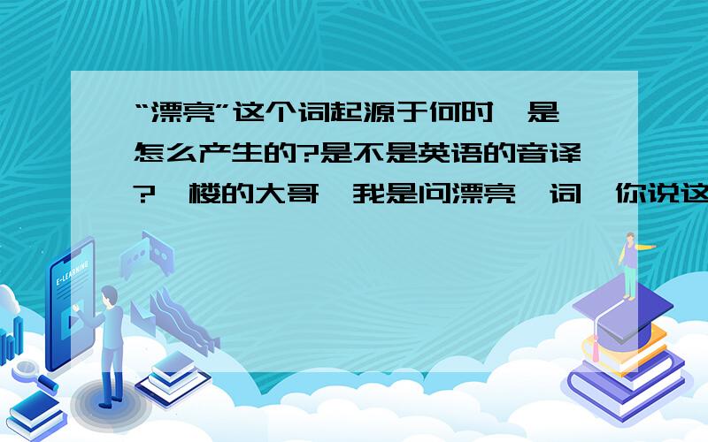 “漂亮”这个词起源于何时,是怎么产生的?是不是英语的音译?一楼的大哥,我是问漂亮一词,你说这么多,全都与漂亮无关嘛.