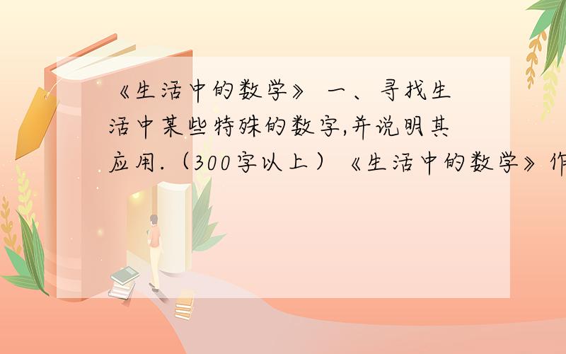 《生活中的数学》 一、寻找生活中某些特殊的数字,并说明其应用.（300字以上）《生活中的数学》作业一一、寻找生活中某些特殊的数字,并说明其应用.（300字以上）