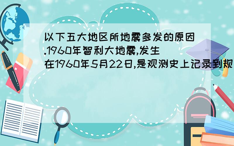 以下五大地区所地震多发的原因.1960年智利大地震,发生在1960年5月22日,是观测史上记录到规模最大的地震.阿拉斯加大地震发生于1964年3月27日星期五,里氏震级约为8.5至8.6级.2004年12月26日北京