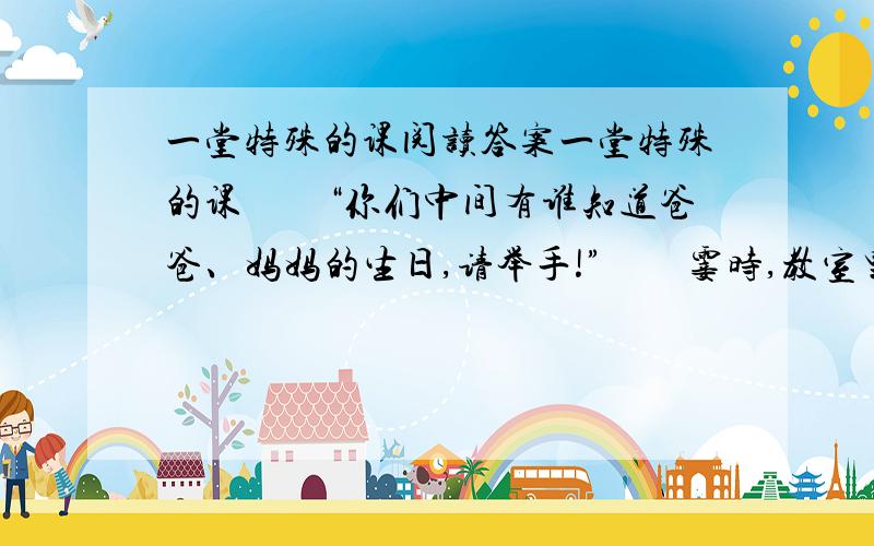 一堂特殊的课阅读答案一堂特殊的课　　“你们中间有谁知道爸爸、妈妈的生日,请举手!”　　霎时,教室里安静下来.我把问题重复了一遍,教室里依然很安静,过了一会儿,几位女学生沉默地举