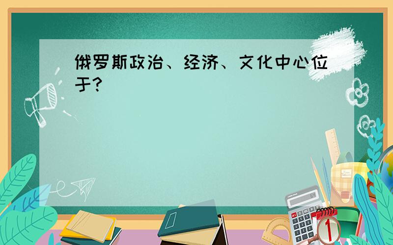 俄罗斯政治、经济、文化中心位于?