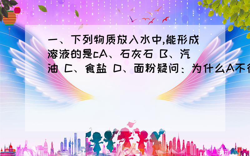 一、下列物质放入水中,能形成溶液的是cA、石灰石 B、汽油 C、食盐 D、面粉疑问：为什么A不行,食盐放入水中不搅拌能形成溶液吗?二、在一定温度下将下列物质足量混合并充分搅拌,其中肯定