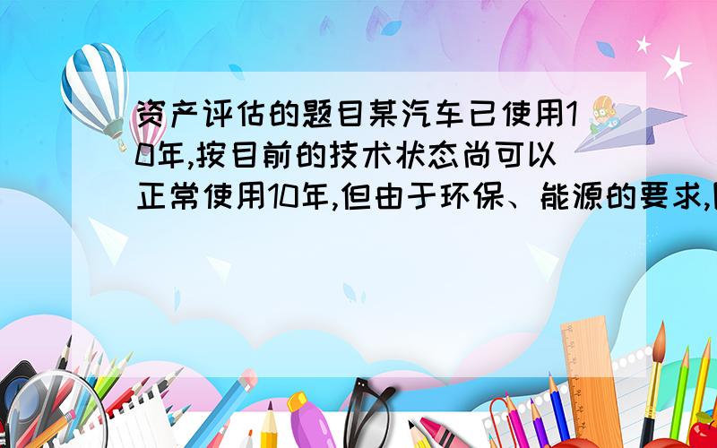 资产评估的题目某汽车已使用10年,按目前的技术状态尚可以正常使用10年,但由于环保、能源的要求,国家新出台的汽车报废政策规整该类汽车的最长使用年限为15年,在这种情况下,该汽车的贬