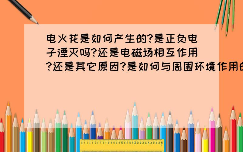 电火花是如何产生的?是正负电子湮灭吗?还是电磁场相互作用?还是其它原因?是如何与周围环境作用的?希望大侠们从不同的角度分析?在此谢过!