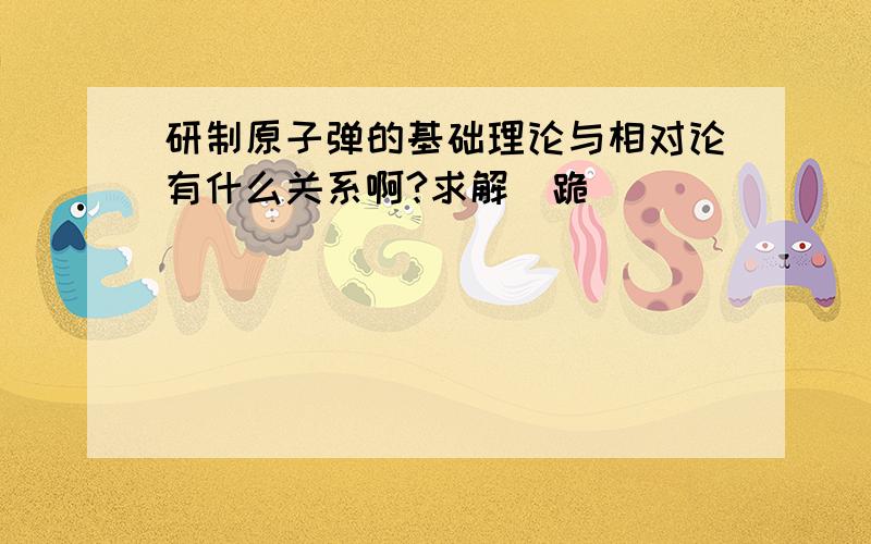 研制原子弹的基础理论与相对论有什么关系啊?求解（跪