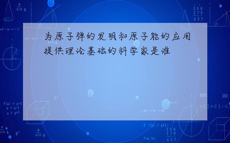 为原子弹的发明和原子能的应用提供理论基础的科学家是谁