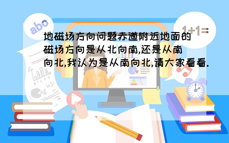 地磁场方向问题赤道附近地面的磁场方向是从北向南,还是从南向北,我认为是从南向北,请大家看看.