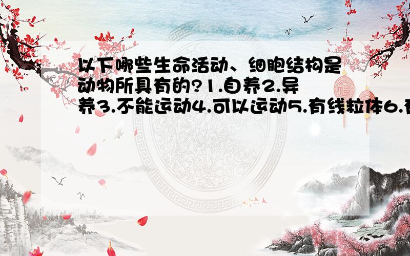 以下哪些生命活动、细胞结构是动物所具有的?1.自养2.异养3.不能运动4.可以运动5.有线粒体6.有叶绿体7.没有细胞核8.有细胞核9.有细胞壁10.有细胞膜A.2\4\5\8\10B.1\4\5\6\8\9C.2\5\6\8\9D.1\2\7\8\9\10