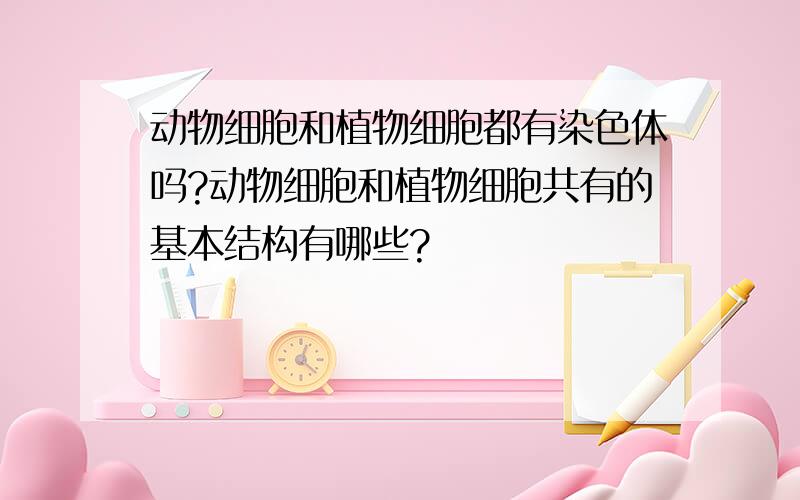 动物细胞和植物细胞都有染色体吗?动物细胞和植物细胞共有的基本结构有哪些?