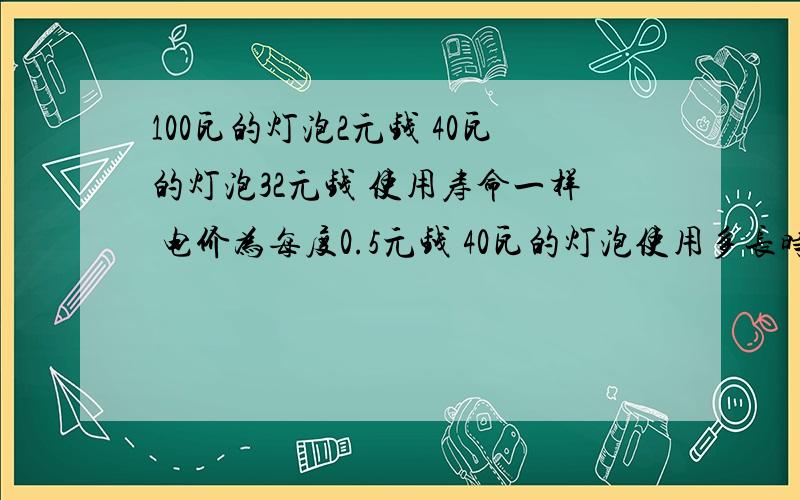 100瓦的灯泡2元钱 40瓦的灯泡32元钱 使用寿命一样 电价为每度0.5元钱 40瓦的灯泡使用多长时间才合算