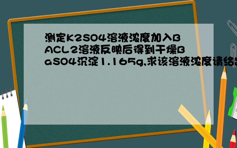 测定K2SO4溶液浓度加入BACL2溶液反映后得到干燥BaSO4沉淀1.165g,求该溶液浓度请给出该反应完整方程式,以及完整答案