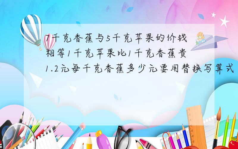 7千克香蕉与5千克苹果的价钱相等1千克苹果比1千克香蕉贵1.2元每千克香蕉多少元要用替换写算式
