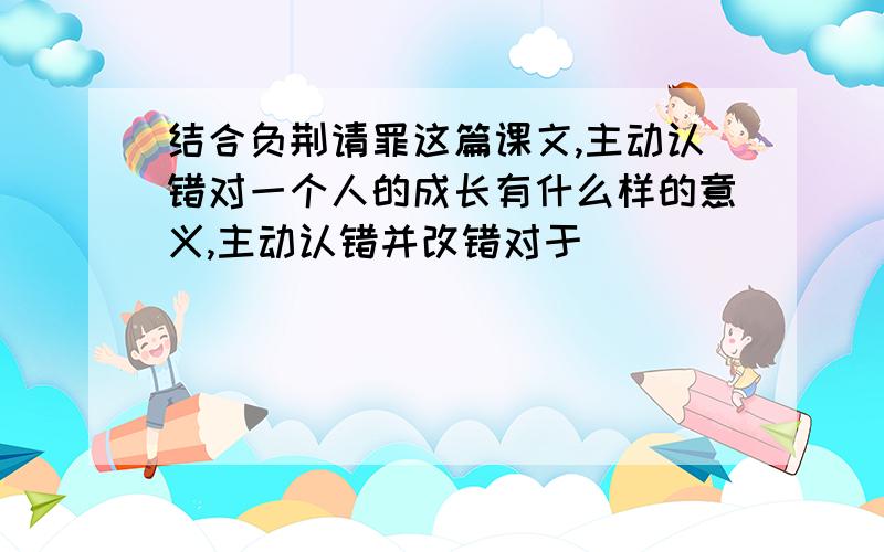 结合负荆请罪这篇课文,主动认错对一个人的成长有什么样的意义,主动认错并改错对于