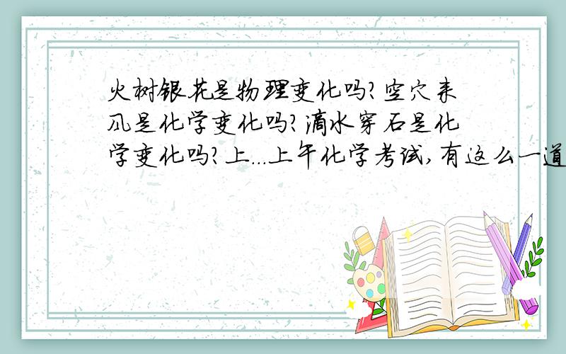 火树银花是物理变化吗?空穴来风是化学变化吗?滴水穿石是化学变化吗?上...上午化学考试,有这么一道题,我不知道怎么回答,