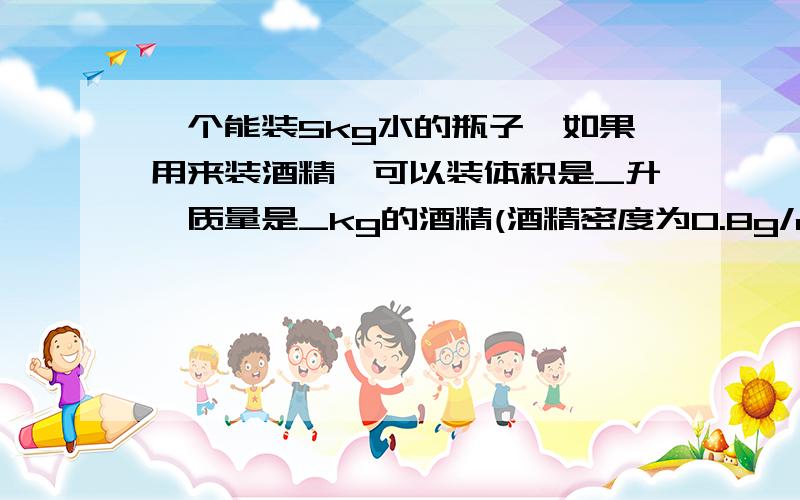 一个能装5kg水的瓶子,如果用来装酒精,可以装体积是_升,质量是_kg的酒精(酒精密度为0.8g/cm^3)麻烦会的人进来帮帮忙,帮忙的时候不要只写答案,把过程也写出来把!谢谢谢!1