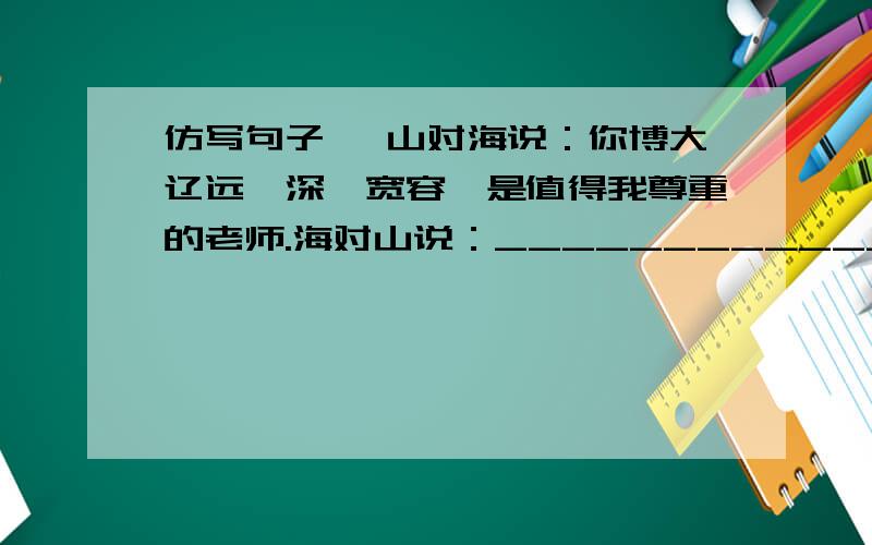 仿写句子、 山对海说：你博大辽远,深邃宽容,是值得我尊重的老师.海对山说：_______________________