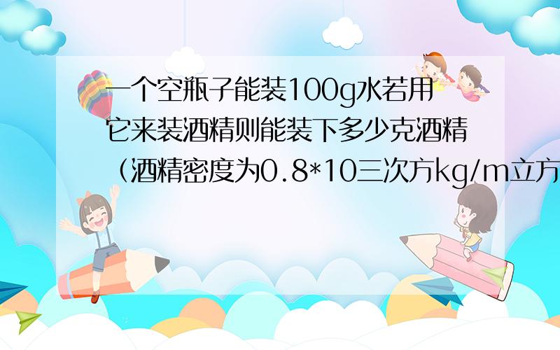 一个空瓶子能装100g水若用它来装酒精则能装下多少克酒精（酒精密度为0.8*10三次方kg/m立方