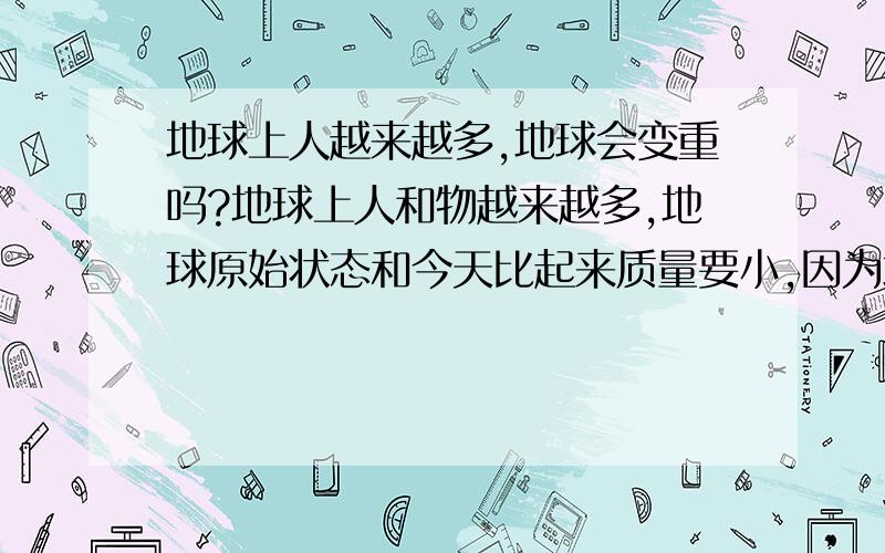 地球上人越来越多,地球会变重吗?地球上人和物越来越多,地球原始状态和今天比起来质量要小,因为地球自身质量的增大会导致引力变化吗?今天的公转轨迹会偏离旧轨迹吗?要知道地球刚形成