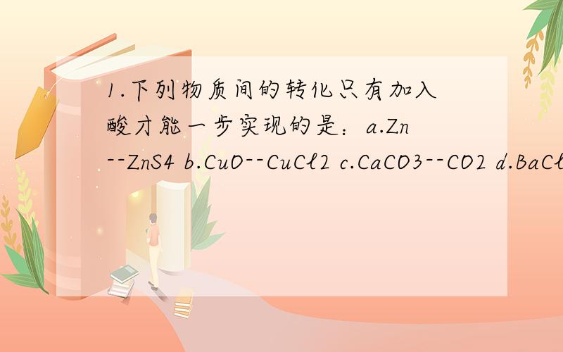 1.下列物质间的转化只有加入酸才能一步实现的是：a.Zn--ZnS4 b.CuO--CuCl2 c.CaCO3--CO2 d.BaCl2--BaSO42.将一根铜丝放在空气中加热,可观察到红色的铜丝渐变为黑色,冷却后将它放入盐酸中片刻,铜丝表面