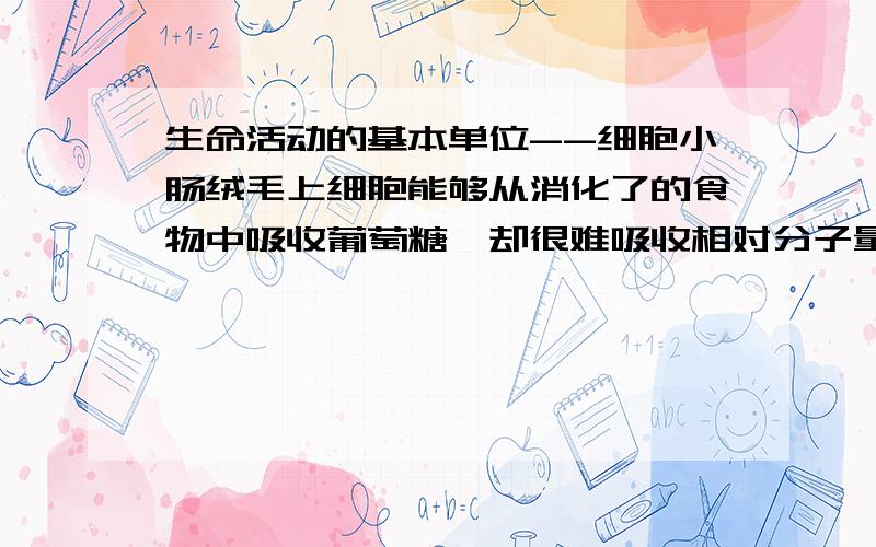 生命活动的基本单位--细胞小肠绒毛上细胞能够从消化了的食物中吸收葡萄糖,却很难吸收相对分子量比葡萄糖小的木糖,这说明细胞膜具有-----