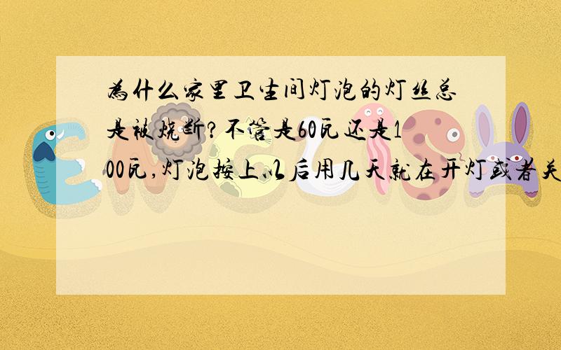 为什么家里卫生间灯泡的灯丝总是被烧断?不管是60瓦还是100瓦,灯泡按上以后用几天就在开灯或者关灯的时候烧断,有的时候是在开着的时候就突然烧断了,越来越频繁 昨天新换的灯泡打开时候