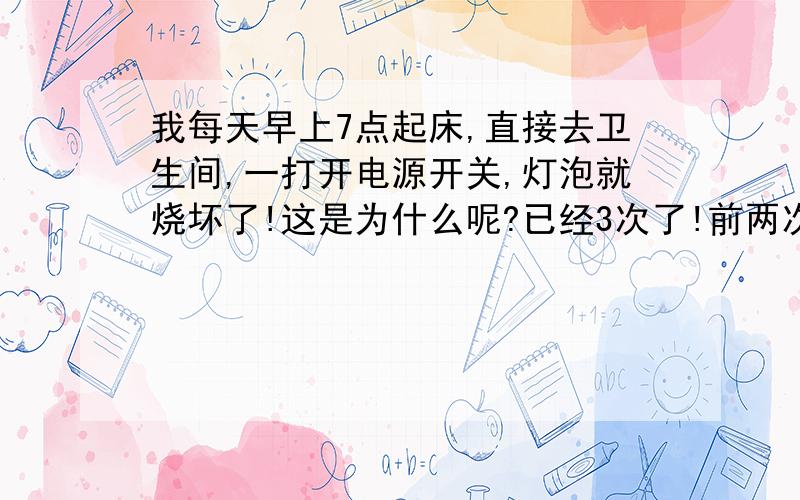 我每天早上7点起床,直接去卫生间,一打开电源开关,灯泡就烧坏了!这是为什么呢?已经3次了!前两次开的时候门外的电箱也会跟着跳闸,把它扳上去其他灯就会亮,这次为什么扳上去其他灯也不亮