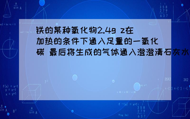 铁的某种氧化物2.4g z在加热的条件下通入足量的一氧化碳 最后将生成的气体通入澄澄清石灰水 生成了4.5g沉淀 则该铁的氧化物的化学式是AFeOBFe2O3CFe3O4D全都是