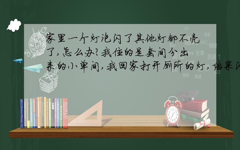 家里一个灯泡闪了其他灯都不亮了,怎么办?我住的是套间分出来的小单间,我回家打开厕所的灯,结果闪了一下灯泡给闪坏了,接着我开客厅的,客厅的也不亮,厨房也不亮,但是我的单间里面有电,