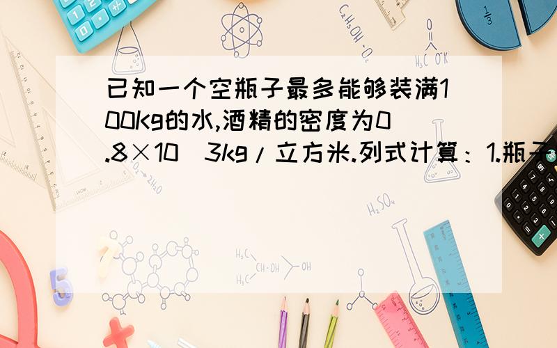 已知一个空瓶子最多能够装满100Kg的水,酒精的密度为0.8×10^3kg/立方米.列式计算：1.瓶子的容积2.最多能够装下多少千克的酒精?