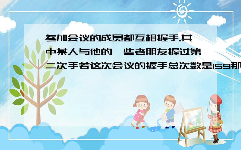 参加会议的成员都互相握手.其中某人与他的一些老朋友握过第二次手若这次会议的握手总次数是159那么参加会议的成员有多少人?其中第二次握手有多少人