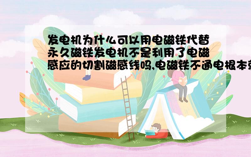 发电机为什么可以用电磁铁代替永久磁铁发电机不是利用了电磁感应的切割磁感线吗,电磁铁不通电根本就没有磁性,怎么去切割磁感线?怎么产生电流?