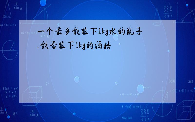 一个最多能装下1kg水的瓶子,能否装下1kg的酒精