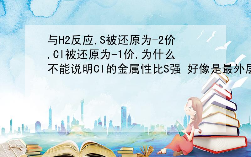 与H2反应,S被还原为-2价,Cl被还原为-1价,为什么不能说明Cl的金属性比S强 好像是最外层电子书的原因那金属性为什么不说最外层电子书?比如跟金属铁反应,金属铁被硫氧化为+2价,被氯气氧化为+