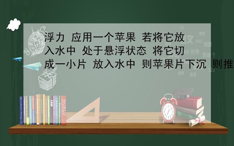 浮力 应用一个苹果 若将它放入水中 处于悬浮状态 将它切成一小片 放入水中 则苹果片下沉 则推断将剩余大块放入水中 将—---为什么