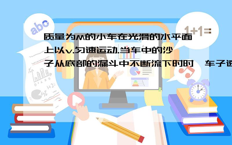 质量为M的小车在光滑的水平面上以v.匀速运动.当车中的沙子从底部的漏斗中不断流下时时,车子速度将不变为什么不变?说是水平方向遵守,沙子小了,不是质量小吗,那由动量守恒,