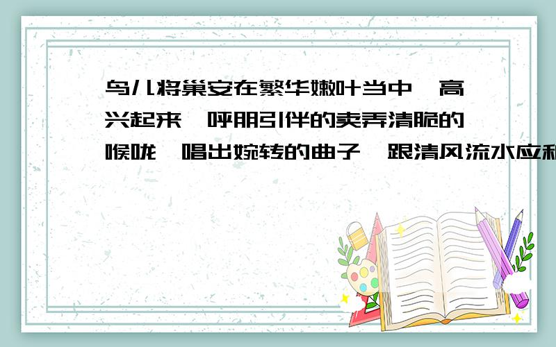 鸟儿将巢安在繁华嫩叶当中,高兴起来,呼朋引伴的卖弄清脆的喉咙,唱出婉转的曲子,跟清风流水应和着品味语句的妙处