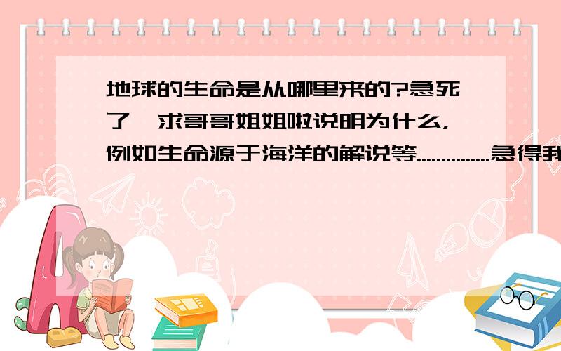 地球的生命是从哪里来的?急死了,求哥哥姐姐啦说明为什么，例如生命源于海洋的解说等...............急得我都哭了