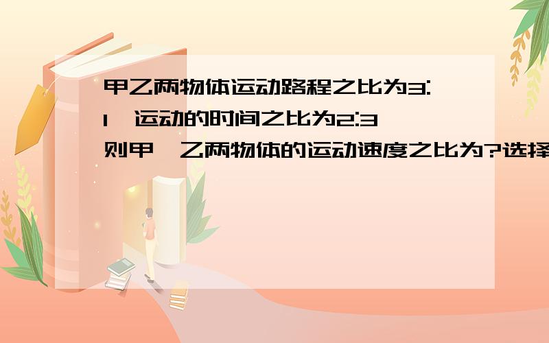 甲乙两物体运动路程之比为3:1,运动的时间之比为2:3,则甲、乙两物体的运动速度之比为?选择题甲乙两物体运动路程之比为3:1,运动的时间之比为2:3,则甲、乙两物体的运动速度之比为?A2:9 B2:1 C1: