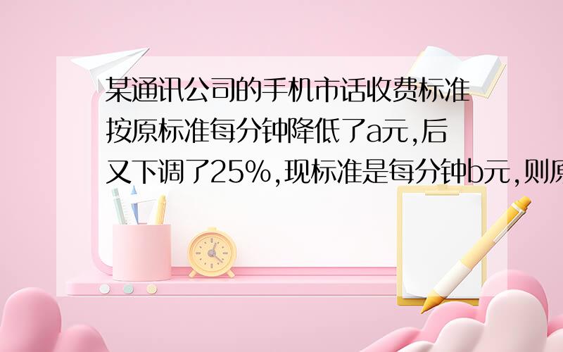 某通讯公司的手机市话收费标准按原标准每分钟降低了a元,后又下调了25%,现标准是每分钟b元,则原标准为A.（5/4b-a)元 B.（5/4b+a) C.（3/4b+a)元 D.（4/3b+a）元