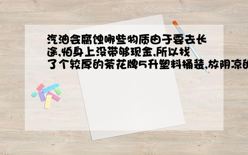 汽油会腐蚀哪些物质由于要去长途,怕身上没带够现金,所以找了个较厚的茶花牌5升塑料桶装,放阴凉的地方,桶会坏么?急!