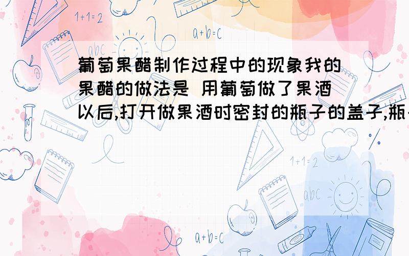 葡萄果醋制作过程中的现象我的果醋的做法是 用葡萄做了果酒以后,打开做果酒时密封的瓶子的盖子,瓶子里有葡萄和葡萄皮,也就是做果酒时的所有东西,瓶子敞口,上面盖一层纱布,老师说利用