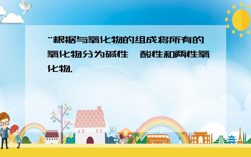 “根据与氧化物的组成将所有的氧化物分为碱性,酸性和两性氧化物.