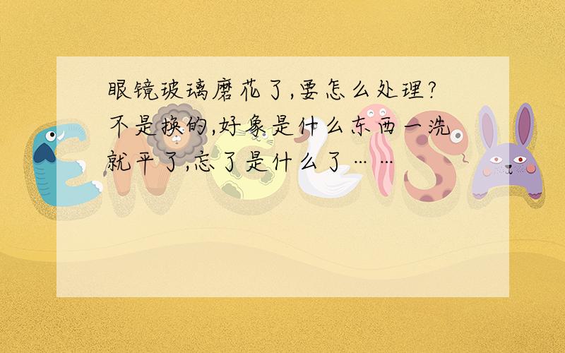 眼镜玻璃磨花了,要怎么处理?不是换的,好象是什么东西一洗就平了,忘了是什么了……