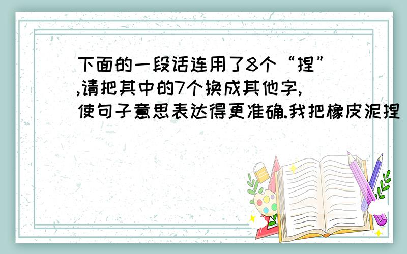 下面的一段话连用了8个“捏”,请把其中的7个换成其他字,使句子意思表达得更准确.我把橡皮泥捏（　）了捏（　）,先用一大块捏（　）好了大象的头和身子,接着用小块橡皮泥捏（　）了四