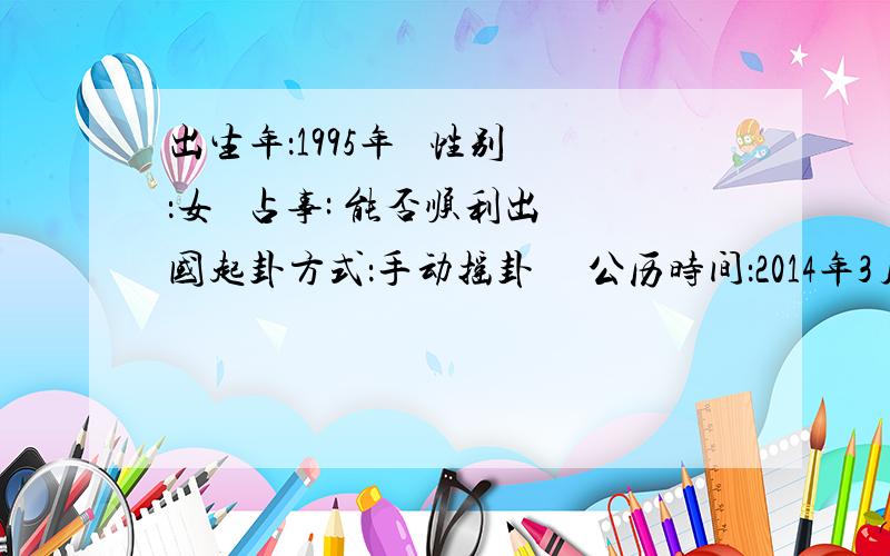 出生年：1995年   性别：女   占事: 能否顺利出国起卦方式：手动摇卦 　公历时间：2014年3月1日19时11分   农历时间：甲午年 二月初一日戌时干支：甲午年 丙寅月 辛未日 戊戌时 旬空：辰巳